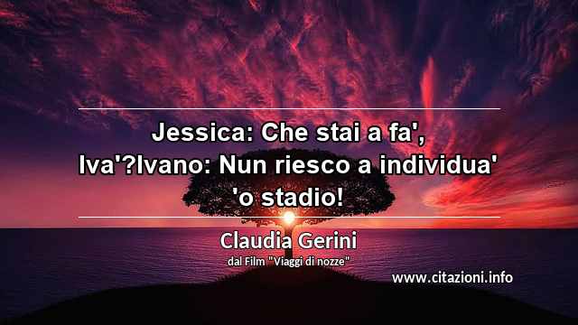 “Jessica: Che stai a fa', Iva'?Ivano: Nun riesco a individua' 'o stadio!”