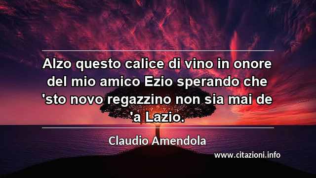 “Alzo questo calice di vino in onore del mio amico Ezio sperando che 'sto novo regazzino non sia mai de 'a Lazio. ”