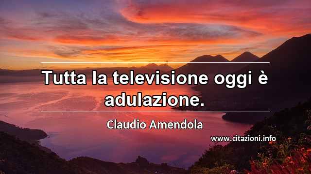 “Tutta la televisione oggi è adulazione.”