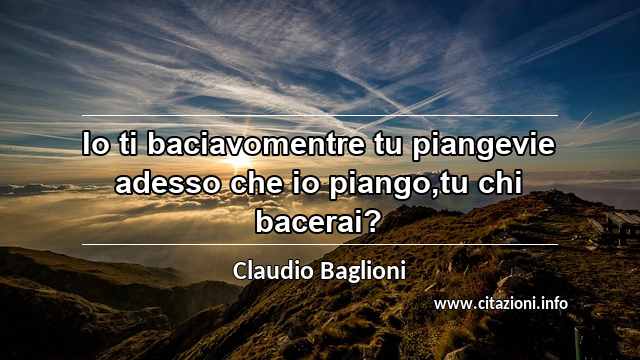 “Io ti baciavomentre tu piangevie adesso che io piango,tu chi bacerai?”