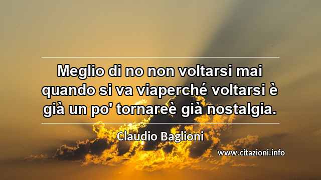 “Meglio di no non voltarsi mai quando si va viaperché voltarsi è già un po' tornareè già nostalgia.”