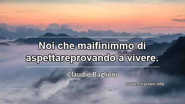 “Noi che maifinimmo di aspettareprovando a vivere.”