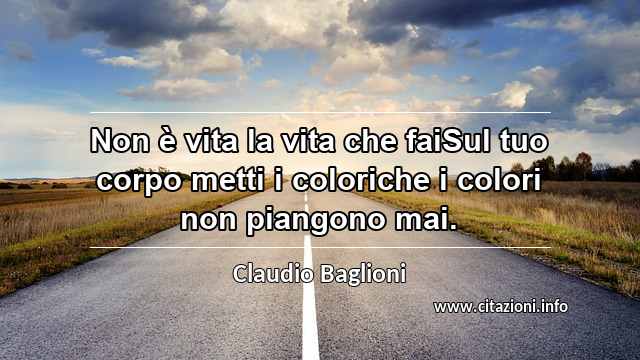 “Non è vita la vita che faiSul tuo corpo metti i coloriche i colori non piangono mai.”