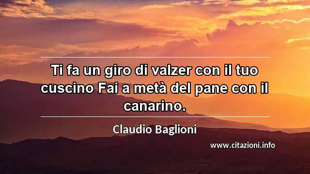 “Ti fa un giro di valzer con il tuo cuscino Fai a metà del pane con il canarino.”