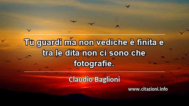 “Tu guardi ma non vediche è finita e tra le dita non ci sono che fotografie.”