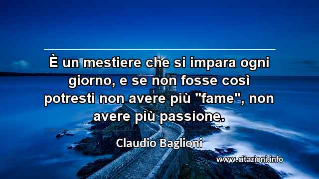 È un mestiere che si impara ogni giorno, e se non fosse così potresti non avere più "fame", non avere più passione.