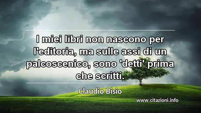 “I miei libri non nascono per l'editoria, ma sulle assi di un palcoscenico, sono 'detti' prima che scritti.”
