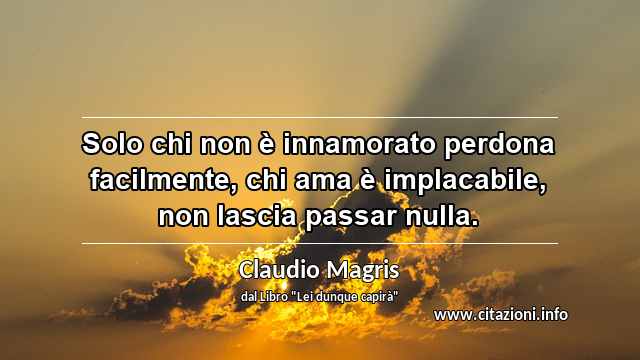 “Solo chi non è innamorato perdona facilmente, chi ama è implacabile, non lascia passar nulla.”