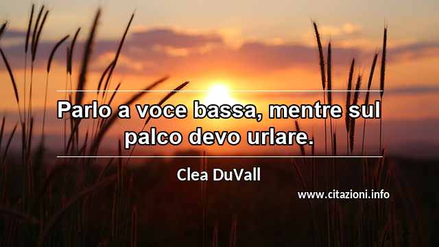 “Parlo a voce bassa, mentre sul palco devo urlare.”