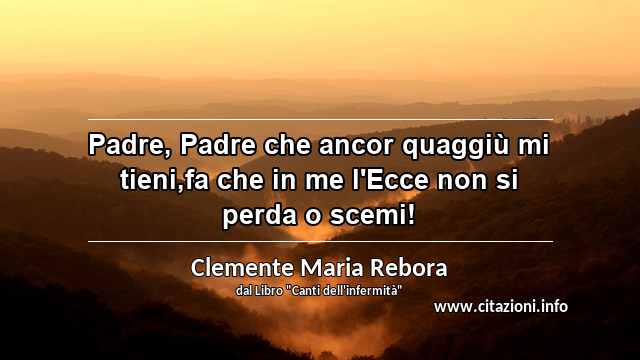 “Padre, Padre che ancor quaggiù mi tieni,fa che in me l'Ecce non si perda o scemi!”