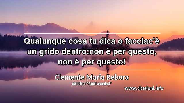 “Qualunque cosa tu dica o facciac'è un grido dentro:non è per questo, non è per questo!”
