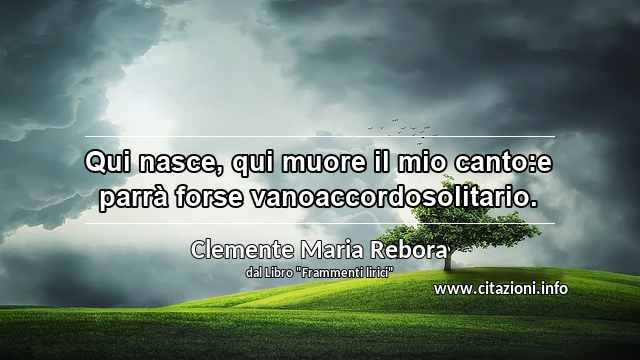 “Qui nasce, qui muore il mio canto:e parrà forse vanoaccordosolitario.”