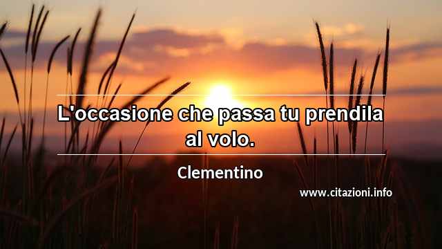 “L'occasione che passa tu prendila al volo.”