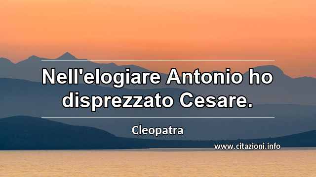 “Nell'elogiare Antonio ho disprezzato Cesare.”