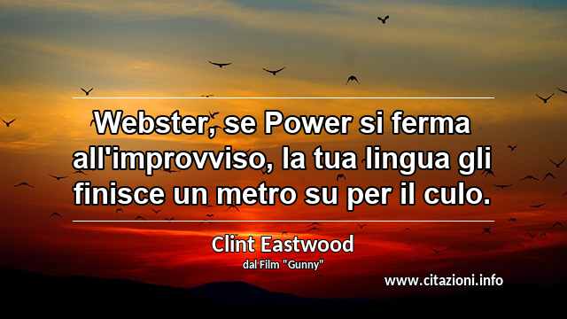 “Webster, se Power si ferma all'improvviso, la tua lingua gli finisce un metro su per il culo.”