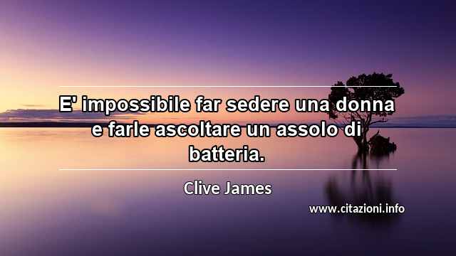 “E' impossibile far sedere una donna e farle ascoltare un assolo di batteria.”