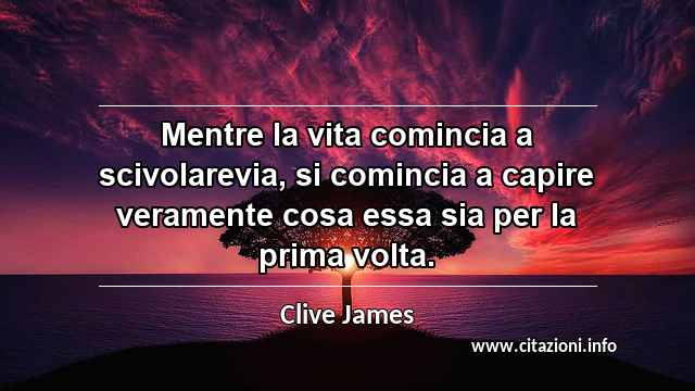 “Mentre la vita comincia a scivolarevia, si comincia a capire veramente cosa essa sia per la prima volta. ”