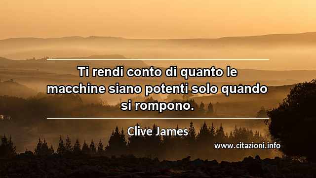 “Ti rendi conto di quanto le macchine siano potenti solo quando si rompono.”