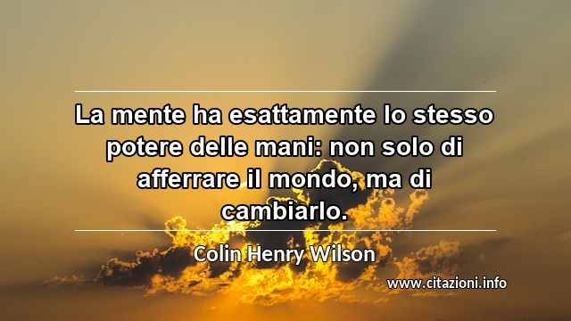 “La mente ha esattamente lo stesso potere delle mani: non solo di afferrare il mondo, ma di cambiarlo.”