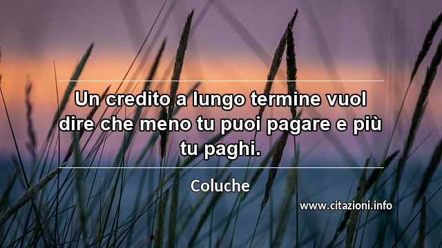 “Un credito a lungo termine vuol dire che meno tu puoi pagare e più tu paghi.”