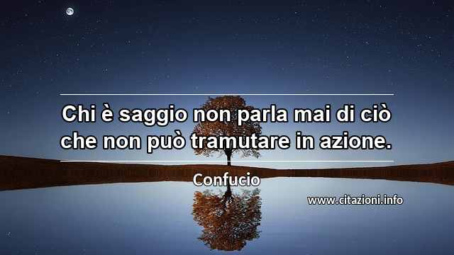 “Chi è saggio non parla mai di ciò che non può tramutare in azione.”