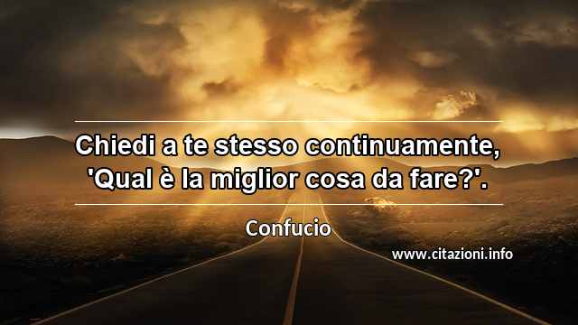 “Chiedi a te stesso continuamente, 'Qual è la miglior cosa da fare?'.”