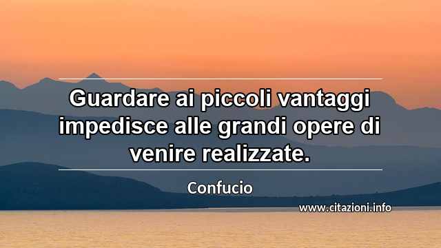 “Guardare ai piccoli vantaggi impedisce alle grandi opere di venire realizzate.”