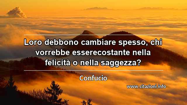 “Loro debbono cambiare spesso, chi vorrebbe esserecostante nella felicità o nella saggezza?”