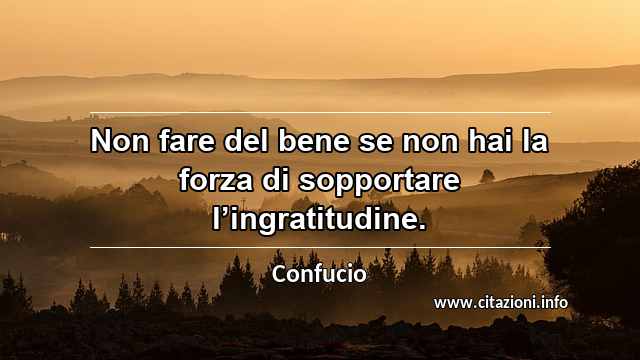 “Non fare del bene se non hai la forza di sopportare l’ingratitudine.”