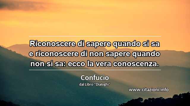“Riconoscere di sapere quando si sa e riconoscere di non sapere quando non si sa: ecco la vera conoscenza.”