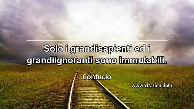 “Solo i grandisapienti ed i grandiignoranti sono immutabili.”