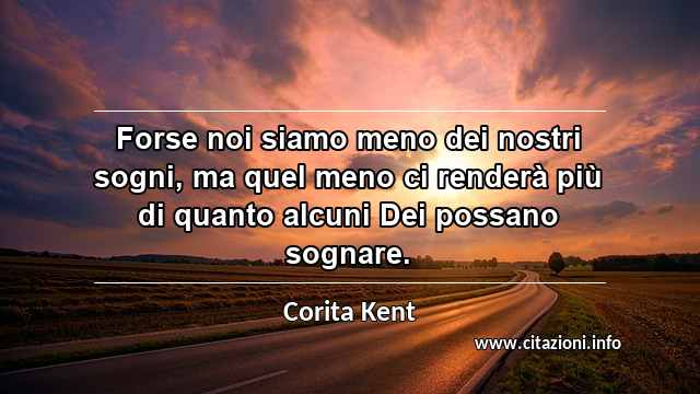 “Forse noi siamo meno dei nostri sogni, ma quel meno ci renderà più di quanto alcuni Dei possano sognare.”