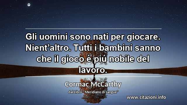 “Gli uomini sono nati per giocare. Nient’altro. Tutti i bambini sanno che il gioco è piú nobile del lavoro.”
