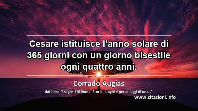 “Cesare istituisce l’anno solare di 365 giorni con un giorno bisestile ogni quattro anni.”