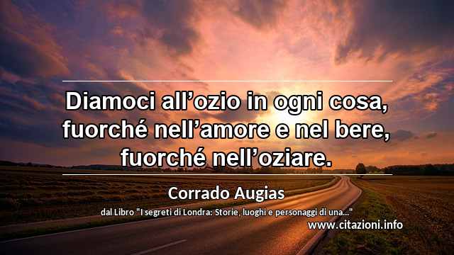 “Diamoci all’ozio in ogni cosa, fuorché nell’amore e nel bere, fuorché nell’oziare.”