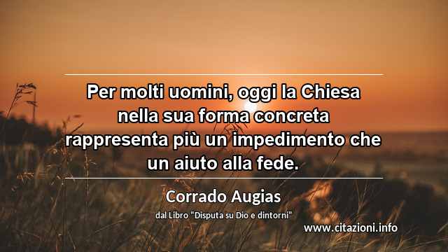 “Per molti uomini, oggi la Chiesa nella sua forma concreta rappresenta più un impedimento che un aiuto alla fede.”