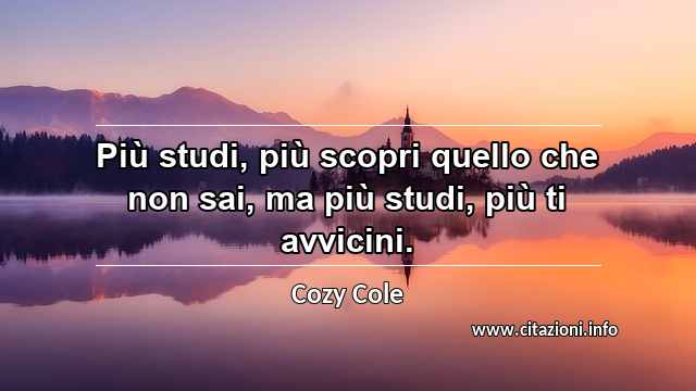“Più studi, più scopri quello che non sai, ma più studi, più ti avvicini.”