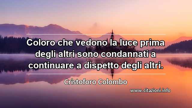 “Coloro che vedono la luce prima degli altri sono condannati a continuare a dispetto degli altri.”