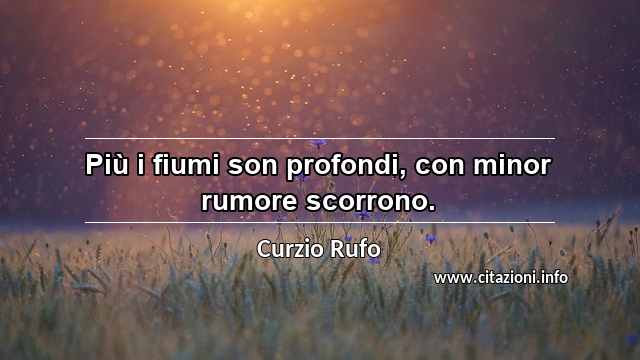 “Più i fiumi son profondi, con minor rumore scorrono.”