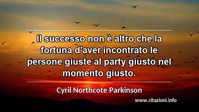 “Il successo non è altro che la fortuna d'aver incontrato le persone giuste al party giusto nel momento giusto.”