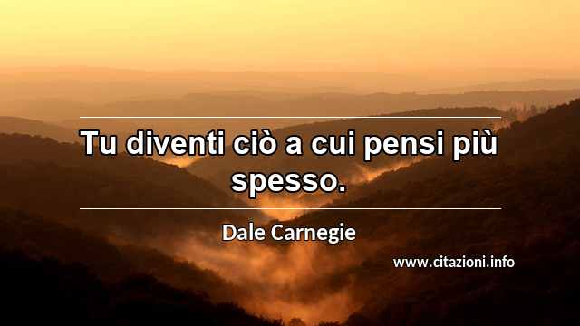 “Tu diventi ciò a cui pensi più spesso.”