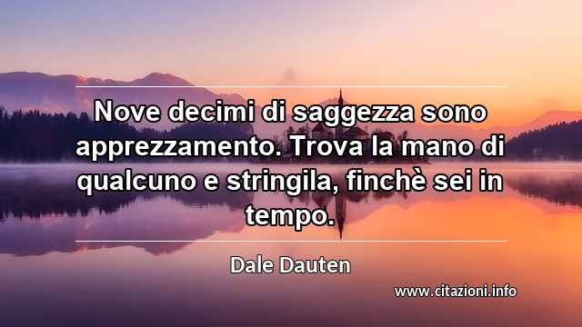 “Nove decimi di saggezza sono apprezzamento. Trova la mano di qualcuno e stringila, finchè sei in tempo.”