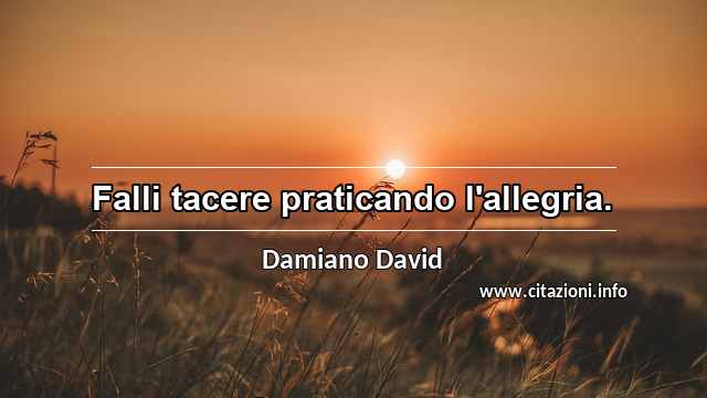 “Falli tacere praticando l'allegria.”