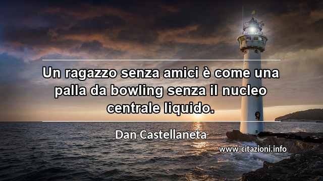 “Un ragazzo senza amici è come una palla da bowling senza il nucleo centrale liquido.”