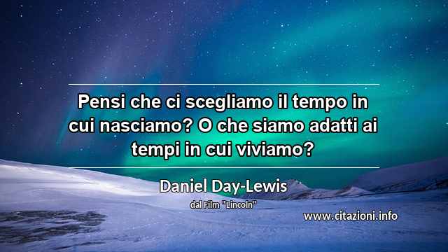 “Pensi che ci scegliamo il tempo in cui nasciamo? O che siamo adatti ai tempi in cui viviamo?”