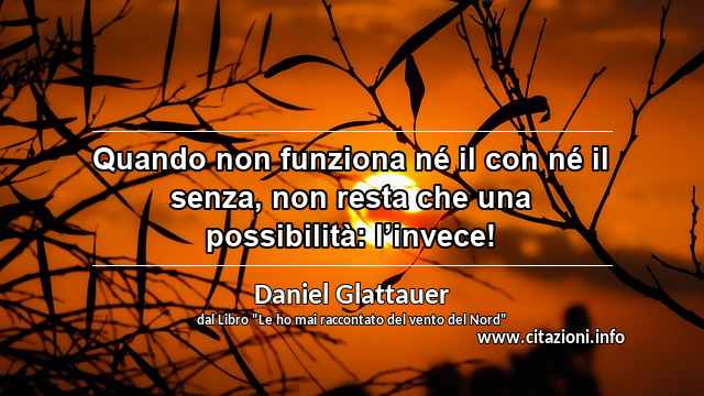 “Quando non funziona né il con né il senza, non resta che una possibilità: l’invece!”
