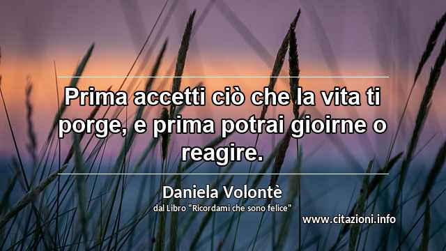 “Prima accetti ciò che la vita ti porge, e prima potrai gioirne o reagire.”