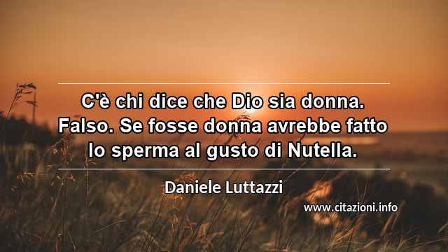 “C'è chi dice che Dio sia donna. Falso. Se fosse donna avrebbe fatto lo sperma al gusto di Nutella.”
