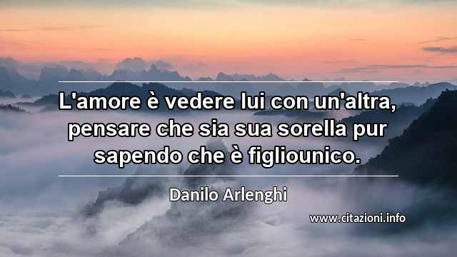 “L'amore è vedere lui con un'altra, pensare che sia sua sorella pur sapendo che è figliounico.”