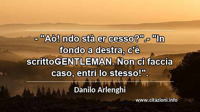 - "Aò! ndo stà er cesso?".- "In fondo a destra, c'è scrittoGENTLEMAN. Non ci faccia caso, entri lo stesso!".